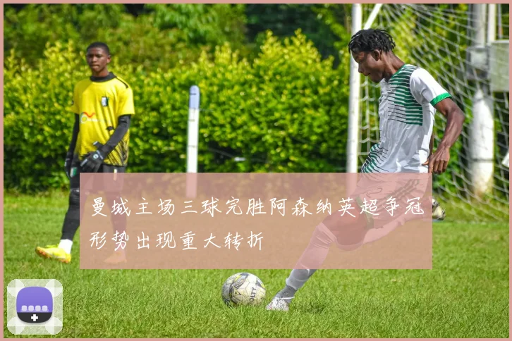 曼城主场三球完胜阿森纳英超争冠形势出现重大转折