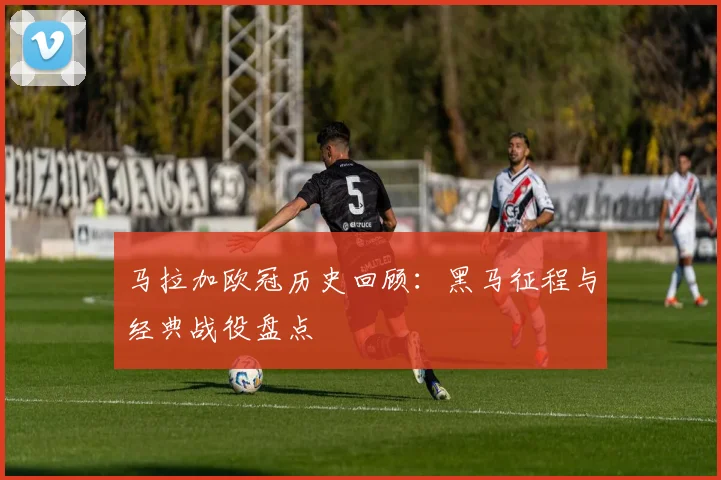 马拉加欧冠历史回顾：黑马征程与经典战役盘点