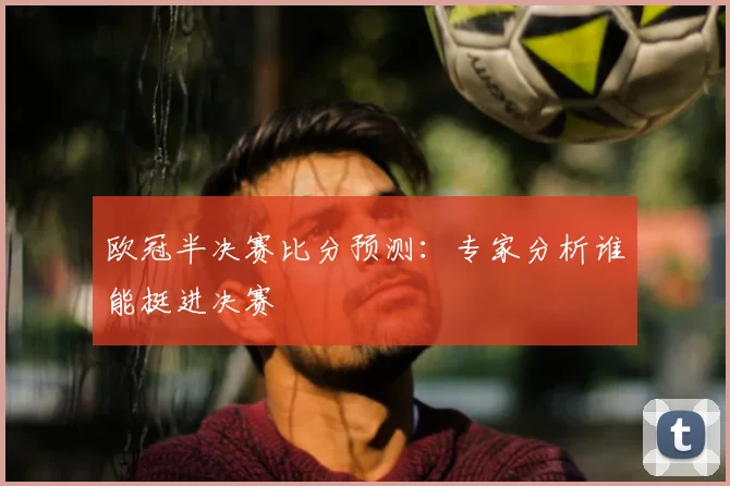 欧冠半决赛比分预测:专家分析谁能挺进决赛