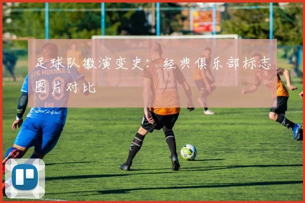 足球队徽演变史:经典俱乐部标志图片对比