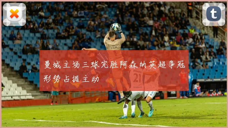 曼城主场三球完胜阿森纳英超争冠形势占据主动