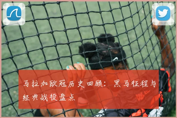 马拉加欧冠历史回顾：黑马征程与经典战役盘点