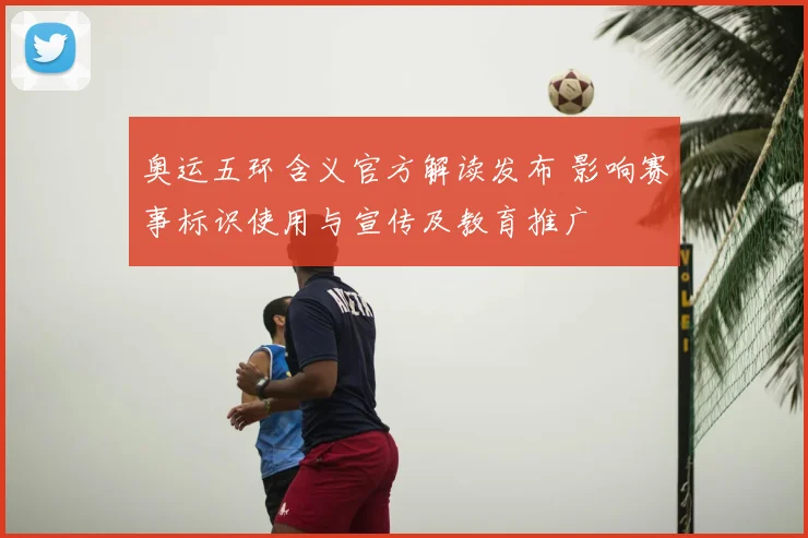 奥运五环含义官方解读发布 影响赛事标识使用与宣传及教育推广