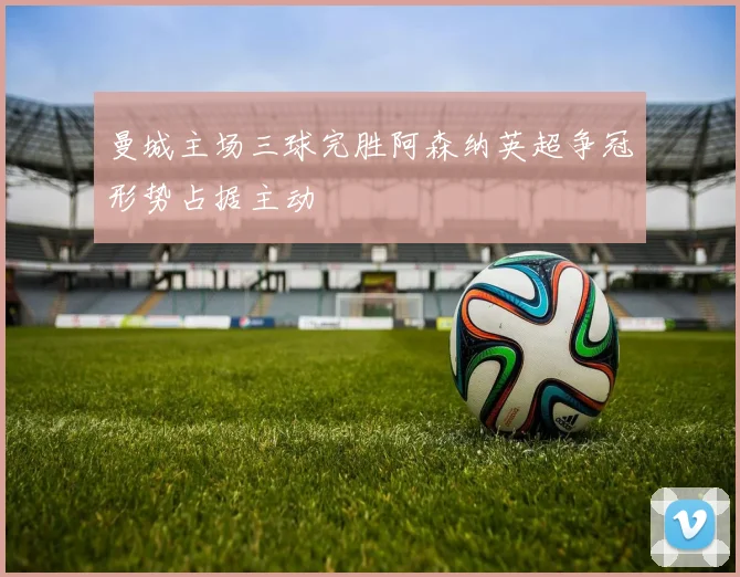 曼城主场三球完胜阿森纳英超争冠形势占据主动