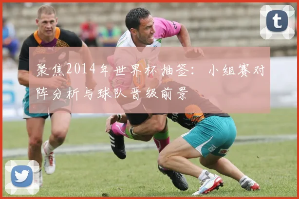 聚焦2014年世界杯抽签：小组赛对阵分析与球队晋级前景