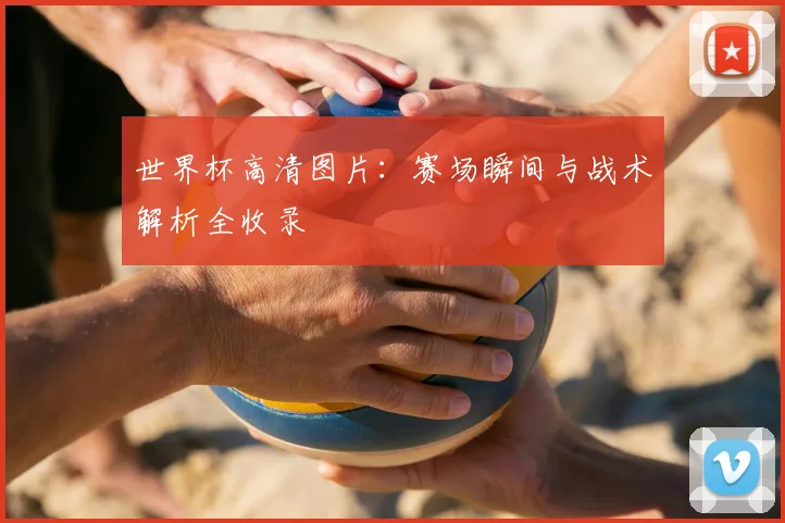 世界杯高清图片：赛场瞬间与战术解析全收录