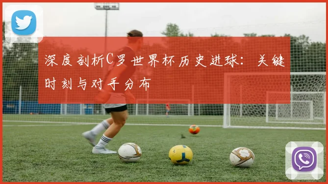 深度剖析C罗世界杯历史进球：关键时刻与对手分布