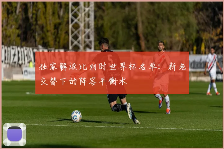 独家解读比利时世界杯名单:新老交替下的阵容平衡术