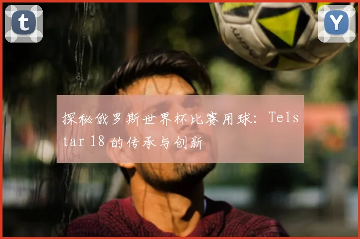 探秘俄罗斯世界杯比赛用球：Telstar 18 的传承与创新