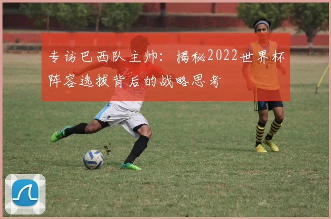 专访巴西队主帅:揭秘2022世界杯阵容选拔背后的战略思考