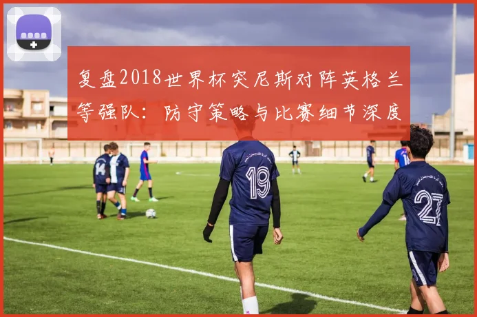 复盘2018世界杯突尼斯对阵英格兰等强队：防守策略与比赛细节深度剖析