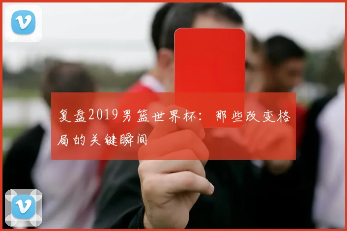 复盘2019男篮世界杯：那些改变格局的关键瞬间