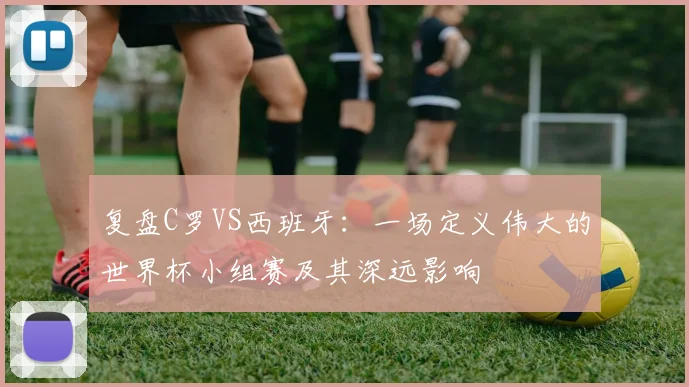 复盘C罗VS西班牙：一场定义伟大的世界杯小组赛及其深远影响
